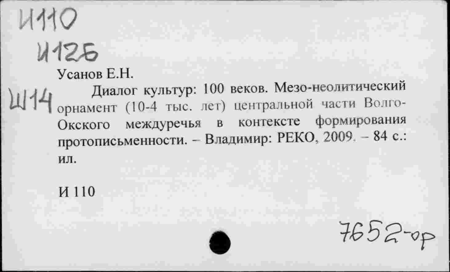 ﻿НПО
ЙІ2-&

Усанов Е.Н.
Диалог культур: 100 веков. Мезо-неолитический орнамент (10-4 тыс. лет) центральной части Волго-Окского междуречья в контексте формирования протописьменности. - Владимир: РЕКО, 2009 - 84 с.:
ил.
И 110
